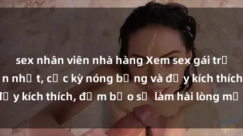 sex nhân viên nhà hàng Xem sex gái trẻ không che hấp dẫn nhất, cực kỳ nóng bỏng và đầy kích thích, đảm bảo sẽ làm hài lòng mọi người!