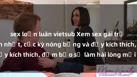 sex loạn luân vietsub Xem sex gái trẻ không che hấp dẫn nhất, cực kỳ nóng bỏng và đầy kích thích, đảm bảo sẽ làm hài lòng mọi người!