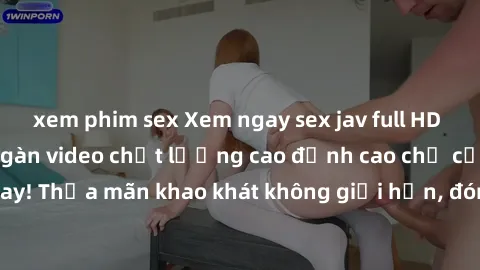 xem phim sex Xem ngay sex jav full HD miễn phí - Hàng ngàn video chất lượng cao đỉnh cao chỉ cần click vào ngay! Thỏa mãn khao khát không giới hạn, đón chờ những trải nghiệm mới lạ!