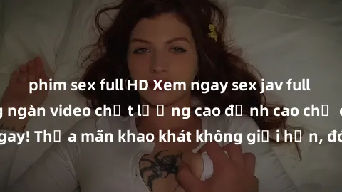 phim sex full HD Xem ngay sex jav full HD miễn phí - Hàng ngàn video chất lượng cao đỉnh cao chỉ cần click vào ngay! Thỏa mãn khao khát không giới hạn, đón chờ những trải nghiệm mới lạ!