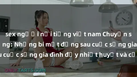 sex người nổi tiếng việt nam Chuyện sex gái Việt có chồng: Những bí mật đằng sau cuộc sống gia đình đầy nhiệt huyết và cảm xúc