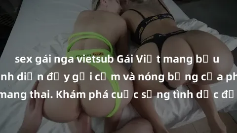 sex gái nga vietsub Gái Việt mang bầu và làm tình: Màn trình diễn đầy gợi cảm và nóng bỏng của phụ nữ mang thai. Khám phá cuộc sống tình dục đầy hấp dẫn và mới lạ của họ!