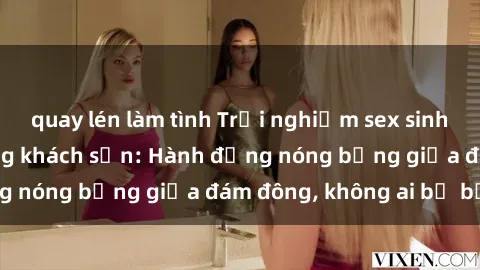 quay lén làm tình Trải nghiệm sex sinh viên sôi động trong khách sạn: Hành động nóng bỏng giữa đám đông, không ai bị bỏ lỡ