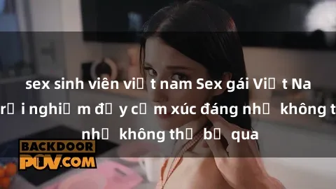 sex sinh viên việt nam Sex gái Việt Nam có con: Trải nghiệm đầy cảm xúc đáng nhớ không thể bỏ qua
