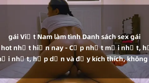gái Việt Nam làm tình Danh sách sex gái Việt Nam sinh viên hot nhất hiện nay - Cập nhật mới nhất, hấp dẫn và đầy kích thích, không thể bỏ qua!