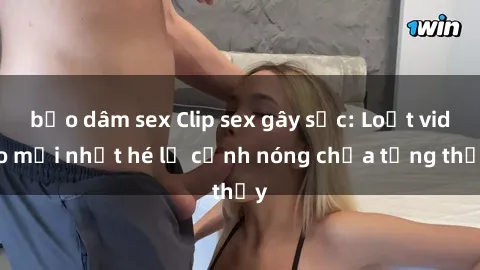 bạo dâm sex Clip sex gây sốc: Loạt video mới nhất hé lộ cảnh nóng chưa từng thấy