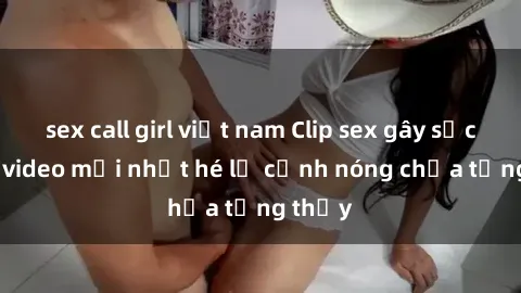 sex call girl việt nam Clip sex gây sốc: Loạt video mới nhất hé lộ cảnh nóng chưa từng thấy