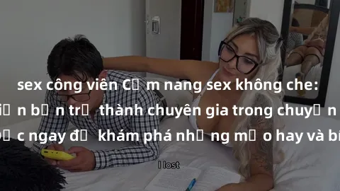 sex công viên Cẩm nang sex không che: Những bí quyết khiến bạn trở thành chuyên gia trong chuyện ấy! Đọc ngay để khám phá những mẹo hay và bí quyết tình dục không che.