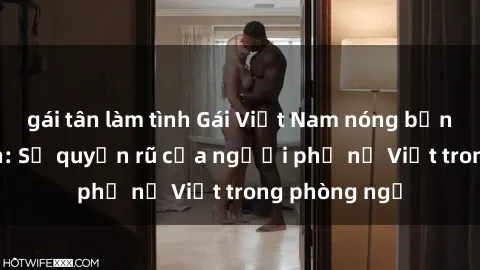 gái tân làm tình Gái Việt Nam nóng bỏng khi làm tình: Sự quyến rũ của người phụ nữ Việt trong phòng ngủ