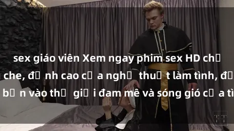 sex giáo viên Xem ngay phim sex HD chất lượng cao không che, đỉnh cao của nghệ thuật làm tình, đưa bạn vào thế giới đam mê và sóng gió của tình yêu không giới hạn.