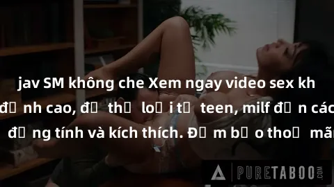 jav SM không che Xem ngay video sex không che miễn phí đỉnh cao, đủ thể loại từ teen, milf đến các cảnh quan hệ đồng tính và kích thích. Đảm bảo thoả mãn mọi khả năng kích thích của bạn!