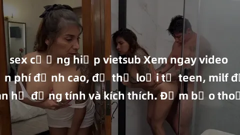 sex cưỡng hiếp vietsub Xem ngay video sex không che miễn phí đỉnh cao, đủ thể loại từ teen, milf đến các cảnh quan hệ đồng tính và kích thích. Đảm bảo thoả mãn mọi khả năng kích thích của bạn!