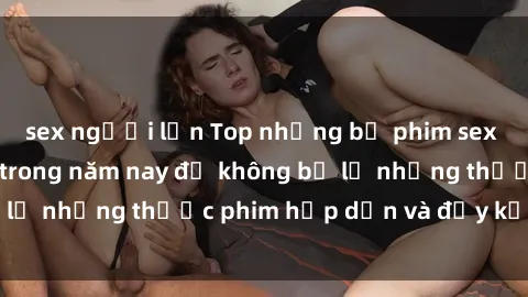 sex người lớn Top những bộ phim sex hay nhất nên xem trong năm nay để không bỏ lỡ những thước phim hấp dẫn và đầy kịch tính.
