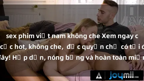 sex phim việt nam không che Xem ngay clip sex không che cực hot, không che,  độc quyền chỉ có tại đây! Hấp dẫn, nóng bỏng và hoàn toàn miễn phí, không thể bỏ qua!