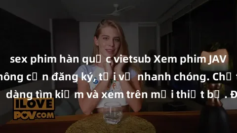 sex phim hàn quốc vietsub Xem phim JAV online miễn phí không cần đăng ký, tải về nhanh chóng. Chất lượng HD, dễ dàng tìm kiếm và xem trên mọi thiết bị. Đặc biệt, không quảng cáo làm phiền.