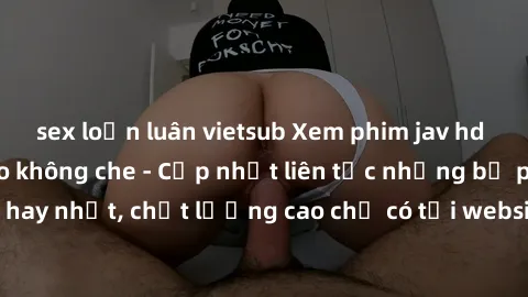 sex loạn luân vietsub Xem phim jav hd miễn phí đỉnh cao không che - Cập nhật liên tục những bộ phim sex hay nhất, chất lượng cao chỉ có tại website chuyên nghiệp hàng đầu.