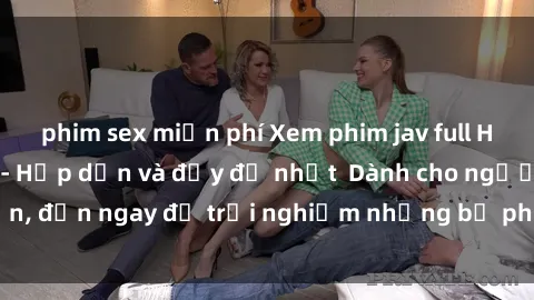 phim sex miễn phí Xem phim jav full HD online miễn phí - Hấp dẫn và đầy đủ nhất  Dành cho người lớn, đến ngay để trải nghiệm những bộ phim hấp dẫn và hấp dẫn.
