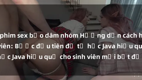 phim sex bạo dâm nhóm Hướng dẫn cách học Java cho sinh viên: Bước đầu tiên để tự học Java hiệu quả cho sinh viên mới bắt đầu là gì?