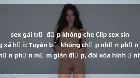 sex gái trẻ đẹp không che Clip sex sinh viên gây sốt mạng xã hội: Tuyên bố không chấp nhận phần mềm gián điệp, đòi xóa hình ảnh trên internet