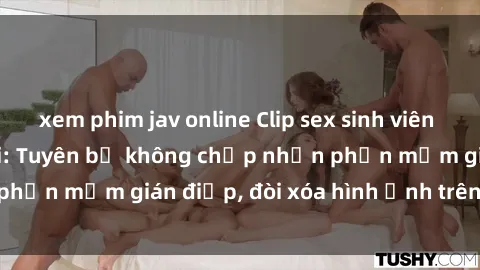 xem phim jav online Clip sex sinh viên gây sốt mạng xã hội: Tuyên bố không chấp nhận phần mềm gián điệp, đòi xóa hình ảnh trên internet