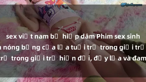 sex việt nam bị hiếp dâm Phim sex sinh viên: Câu chuyện nóng bỏng của lứa tuổi trẻ trong giới trẻ hiện đại, đầy lửa và đam mê