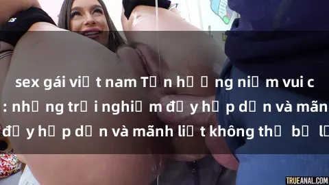 sex gái việt nam Tận hưởng niềm vui của sex với gái trẻ: những trải nghiệm đầy hấp dẫn và mãnh liệt không thể bỏ lỡ