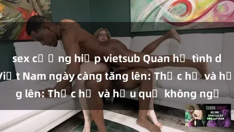 sex cưỡng hiếp vietsub Quan hệ tình dục của nữ sinh Việt Nam ngày càng tăng lên: Thực hư và hậu quả không ngờ