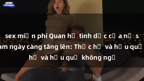 sex miễn phí Quan hệ tình dục của nữ sinh Việt Nam ngày càng tăng lên: Thực hư và hậu quả không ngờ