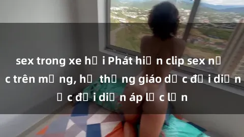 sex trong xe hơi Phát hiện clip sex nữ sinh gây sốc trên mạng, hệ thống giáo dục đối diện áp lực lớn