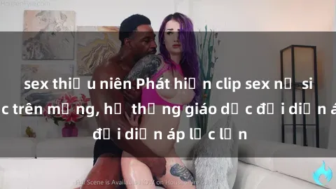 sex thiếu niên Phát hiện clip sex nữ sinh gây sốc trên mạng, hệ thống giáo dục đối diện áp lực lớn