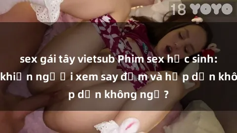 sex gái tây vietsub Phim sex học sinh: Điều gì khiến người xem say đắm và hấp dẫn không ngờ?