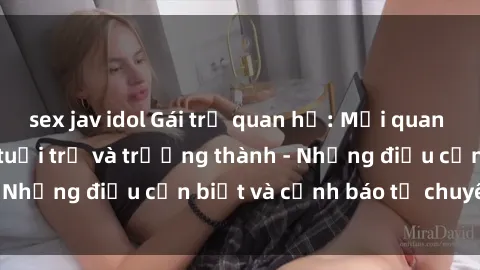 sex jav idol Gái trẻ quan hệ: Mối quan hệ khác biệt giữa tuổi trẻ và trưởng thành - Những điều cần biết và cảnh báo từ chuyên gia