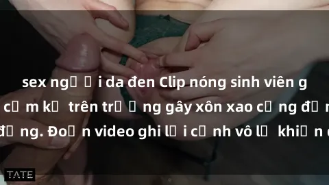 sex người da đen Clip nóng sinh viên gây sốc: Hành động cấm kỵ trên trường gây xôn xao cộng đồng. Đoạn video ghi lại cảnh vô lễ khiến dư luận bức xúc.