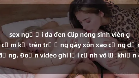 sex người da đen Clip nóng sinh viên gây sốc: Hành động cấm kỵ trên trường gây xôn xao cộng đồng. Đoạn video ghi lại cảnh vô lễ khiến dư luận bức xúc.