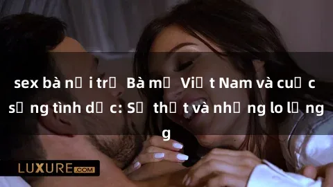 sex bà nội trợ Bà mẹ Việt Nam và cuộc sống tình dục: Sự thật và những lo lắng