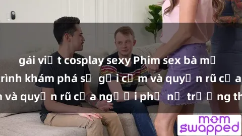gái việt cosplay sexy Phim sex bà mẹ nóng bỏng: Hành trình khám phá sự gợi cảm và quyến rũ của người phụ nữ trưởng thành.