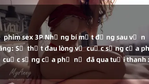 phim sex 3P Những bí mật đằng sau vẻ ngoài gái già dâm đãng: Sự thật đau lòng về cuộc sống của phụ nữ đã qua tuổi thanh xuân