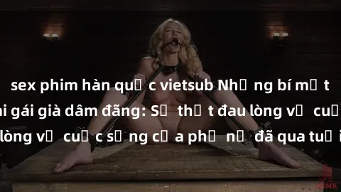 sex phim hàn quốc vietsub Những bí mật đằng sau vẻ ngoài gái già dâm đãng: Sự thật đau lòng về cuộc sống của phụ nữ đã qua tuổi thanh xuân