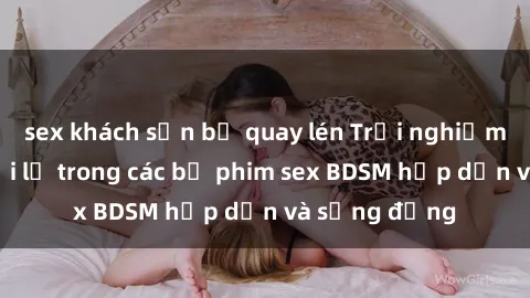 sex khách sạn bị quay lén Trải nghiệm cảm giác mới lạ trong các bộ phim sex BDSM hấp dẫn và sống động