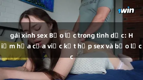 gái xinh sex Bạo lực trong tình dục: Hiểm họa của việc kết hợp sex và bạo lực