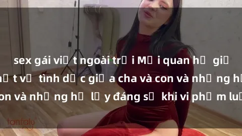 sex gái việt ngoài trời Mối quan hệ giữa cha và con: Sự thật về tình dục giữa cha và con và những hệ lụy đáng sợ khi vi phạm luật pháp.