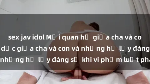 sex jav idol Mối quan hệ giữa cha và con: Sự thật về tình dục giữa cha và con và những hệ lụy đáng sợ khi vi phạm luật pháp.