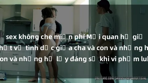 sex không che miễn phí Mối quan hệ giữa cha và con: Sự thật về tình dục giữa cha và con và những hệ lụy đáng sợ khi vi phạm luật pháp.