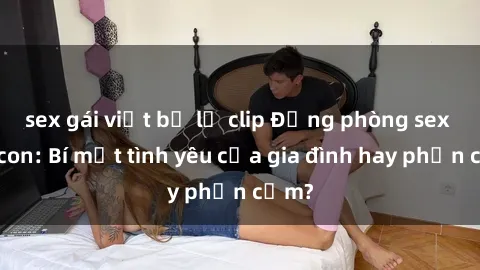 sex gái việt bị lộ clip Động phòng sex mẹ con: Bí mật tình yêu của gia đình hay phản cảm?