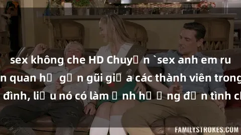 sex không che HD Chuyện `sex anh em ruột` - Đề cập đến quan hệ gần gũi giữa các thành viên trong gia đình, liệu nó có làm ảnh hưởng đến tình cảm gia đình hay không?