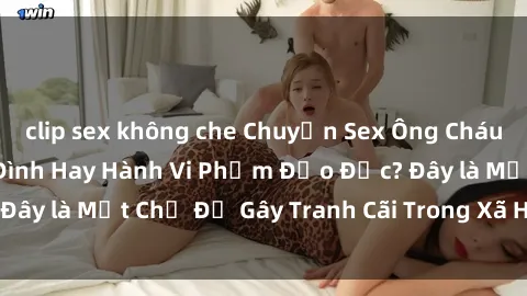clip sex không che Chuyện Sex Ông Cháu: Mối Quan Hệ Gia Đình Hay Hành Vi Phạm Đạo Đức? Đây là Một Chủ Đề Gây Tranh Cãi Trong Xã Hội Hiện Nay.