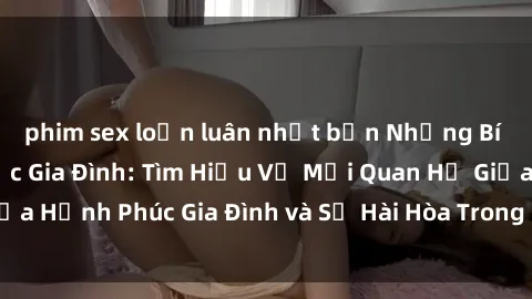 phim sex loạn luân nhật bản Những Bí Mật trong Tình Dục Gia Đình: Tìm Hiểu Về Mối Quan Hệ Giữa Hạnh Phúc Gia Đình và Sự Hài Hòa Trong Cuộc Sống Tình Dục