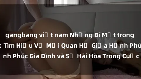 gangbang việt nam Những Bí Mật trong Tình Dục Gia Đình: Tìm Hiểu Về Mối Quan Hệ Giữa Hạnh Phúc Gia Đình và Sự Hài Hòa Trong Cuộc Sống Tình Dục