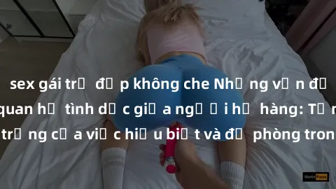 sex gái trẻ đẹp không che Những vấn đề đáng quan tâm về quan hệ tình dục giữa người họ hàng: Tầm quan trọng của việc hiểu biết và đề phòng trong việc tiếp xúc trong gia đình.