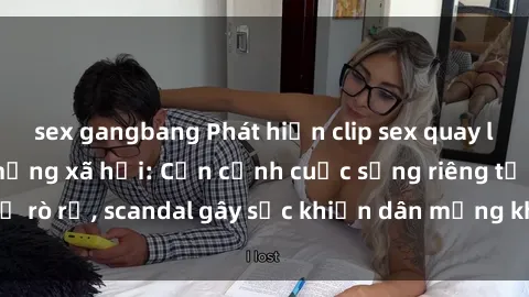 sex gangbang Phát hiện clip sex quay lén hot nhất trên mạng xã hội: Cận cảnh cuộc sống riêng tư bị rò rỉ, scandal gây sốc khiến dân mạng không khỏi bàng hoàng